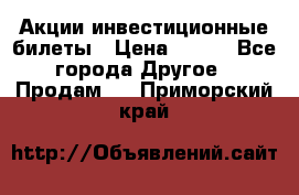 Акции-инвестиционные билеты › Цена ­ 150 - Все города Другое » Продам   . Приморский край